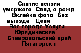 Снятие пенсии умержего. Свид.о рожд. Вклейка фото. Без выезда › Цена ­ 3 000 - Все города Услуги » Юридические   . Ставропольский край,Пятигорск г.